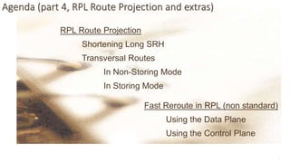 12
Agenda (part 4, RPL Route Projection and extras)
RPL Route Projection
Shortening Long SRH
Transversal Routes
In Non-Storing Mode
In Storing Mode
Fast Reroute in RPL (non standard)
Using the Data Plane
Using the Control Plane
 