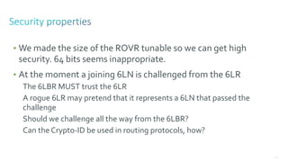 120
• We made the size of the ROVR tunable so we can get high
security. 64 bits seems inappropriate.
• At the moment a joining 6LN is challenged from the 6LR
The 6LBR MUST trust the 6LR
A rogue 6LR may pretend that it represents a 6LN that passed the
challenge
Should we challenge all the way from the 6LBR?
Can the Crypto-ID be used in routing protocols, how?
 