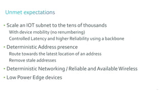 124
• Scale an IOT subnet to the tens of thousands
With device mobility (no renumbering)
Controlled Latency and higher Reliability using a backbone
• DeterministicAddress presence
Route towards the latest location of an address
Remove stale addresses
• Deterministic Networking / Reliable and AvailableWireless
• Low Power Edge devices
 