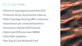 130
• Minimum topological awareness (DV)
• Proactive setup; lazy/reactive cleanup
• Multi-Topology Routing (RPL Instances)
Instantiation per constraints/metrics
• Autonomic Subnet G/W Protocol
• Optimized Diffusion over NBMA
• Data Path validation
• Non-Equal Cost Multipath Fwd
 