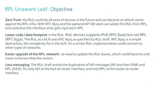 140
ZeroTrust: the RUL could be all sorts of devices in the future and can become an attack vector
against the RPL infra.With RFC 8505 and the optional AP-ND work we isolate the RUL from RPL,
and control at the interface what gets injected in RPL
Lower code / data footprint in the RUL: RUL devices supports IPv6 (RFC 8200) but not RPL
(RFC 6550).The RUL as a 6LN uses RFC 8505 as specified by RUL draft. RFC 8505 is a simple
abstraction, the complexity for in the 6LR. So a similar RUL implementation could connect to
other types of networks.
Easier upgrade of the RPL network: no need to update the RUL leaves, which could become a lot
more numerous that the routers
Less messaging:The RUL draft avoids the duplication of ND messages (NS and then DAR) and
RPL (DAO). It’s only ND at the host to router interface, and only RPL at the router to router
interface.
 