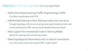 153
• Adds Centralized routing (Traffic Engineering) to RPL
E.g. Root coordinates with PCE
• Add limited Storing in Non-Storing mode and vice versa
Enough topology info in non-storing route optimization at the root
Local compression; RPL source route header becomes loose
• Also support for transversal route in Storing Mode
Works for storing and non storing routes
• Need topological information and / or device constraints
e.g. how many routes can a given RPL router store?
 