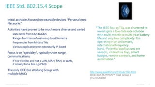 Cisco Confidential© 2012 Cisco and/or its affiliates. All rights reserved. 19
Initial activities focused on wearable devices “PersonalArea
Networks”
Activities have proven to be much more diverse and varied
Data rates from Kb/s to Gb/s
Ranges from tens of metres up to a Kilometre
Frequencies from MHz toTHz
Various applications not necessarily IP based
Focus is on “specialty”, typically short range,
communications
If it is wireless and not a LAN, MAN, RAN, orWAN,
it is likely to be 802.15 (PAN)
The only IEEE 802Working Group with
multiple MACs
http://www.ieee802.org/15/pub/TG4.html
IEEE 802.15 WPAN™ Task Group 4
(TG4) Charter
 