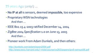26
http://dunkels.com/adam/ewsn2004.pdf
http://www.eecs.harvard.edu/~mdw/course/cs263/papers/ipv6-sensys08.pdf
• No IP at all is sensors, deemed impossible, too expensive
• ProprietaryWSN technologies
And then …
• IEEE 802.15.4-2003 ratified December 14, 2004
• ZigBee 2004 Specification 1.0 on June 13, 2005
And then …
• Pioneer work From Adam Dunkels, and then others:
 