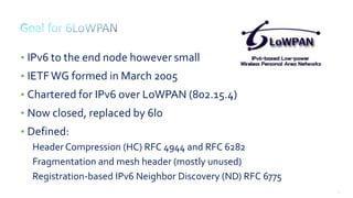 27
• IPv6 to the end node however small
• IETFWG formed in March 2005
• Chartered for IPv6 over LoWPAN (802.15.4)
• Now closed, replaced by 6lo
• Defined:
Header Compression (HC) RFC 4944 and RFC 6282
Fragmentation and mesh header (mostly unused)
Registration-based IPv6 Neighbor Discovery (ND) RFC 6775
 