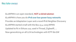 33
6LoWPAN is an open standard, NOT a silo’ed solution
6LoWPAN is how you do IPv6 over low-power lossy networks
Provides an Adaptation Layer and a novel IPv6 Neighbor Discovery
6LoWPAN started small with the 802.15.4-2003 WPAN
Updated to fit in ISA100.11a, used inThread, ZigbeeIP, …
Now generalizing on all LLN technologies with IETF 6lo GW
 