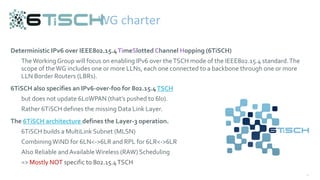 35
Deterministic IPv6 over IEEE802.15.4TimeSlotted Channel Hopping (6TiSCH)
TheWorking Group will focus on enabling IPv6 over theTSCH mode of the IEEE802.15.4 standard.The
scope of theWG includes one or more LLNs, each one connected to a backbone through one or more
LLN Border Routers (LBRs).
6TiSCH also specifies an IPv6-over-foo for 802.15.4TSCH
but does not update 6LoWPAN (that’s pushed to 6lo).
Rather 6TiSCH defines the missing Data Link Layer.
The 6TiSCH architecture defines the Layer-3 operation.
6TiSCH builds a MultiLink Subnet (MLSN)
CombiningWiND for 6LN<->6LR and RPL for 6LR<->6LR
Also Reliable andAvailableWireless (RAW) Scheduling
=> Mostly NOT specific to 802.15.4TSCH
WG charter
 