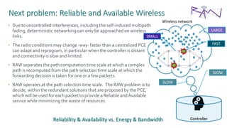 40
Next problem: Reliable and Available Wireless
• Due to uncontrolled interferences, including the self-induced multipath
fading, deterministic networking can only be approached on wireless
links.
• The radio conditions may change -way- faster than a centralized PCE
can adapt and reprogram, in particular when the controller is distant
and connectivity is slow and limited.
• RAW separates the path computation time scale at which a complex
path is recomputed from the path selection time scale at which the
forwarding decision is taken for one or a few packets.
• RAW operates at the path selection time scale. The RAW problem is to
decide, within the redundant solutions that are proposed by the PCE,
which will be used for each packet to provide a Reliable andAvailable
service while minimizing the waste of resources.
Controller
Wireless network
FAST
SLOW
LARGE
SMALL
SLOW
Reliability & Availability vs. Energy & Bandwidth
 