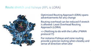 48
Optimized Routing Approach (ORA) spans
advertisements for any change
Routing overhead can be reduced if stretch
is allowed: Least Overhead Routing
Approach (LORA)
=> (Nothing to do with the LoRa LPWAN
protocol !!!)
For instance Fisheye and zone routing
provide a precise routing when closeby and
sense of direction when afar
 
