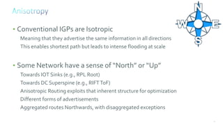 49
• Conventional IGPs are Isotropic
Meaning that they advertise the same information in all directions
This enables shortest path but leads to intense flooding at scale
• Some Network have a sense of “North” or “Up”
Towards IOT Sinks (e.g., RPL Root)
Towards DC Superspine (e.g., RIFTToF)
Anisotropic Routing exploits that inherent structure for optimization
Different forms of advertisements
Aggregated routes Northwards, with disaggregated exceptions
 