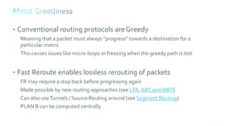 50
• Conventional routing protocols are Greedy
Meaning that a packet must always “progress” towards a destination for a
particular metric
This causes issues like micro-loops or freezing when the greedy path is lost
• Fast Reroute enables lossless rerouting of packets
FR may require a step back before progressing again
Made possible by new routing approaches (see LFA, ARC and MRT)
Can also useTunnels / Source Routing around (see Segment Routing)
PLAN B can be computed centrally
 