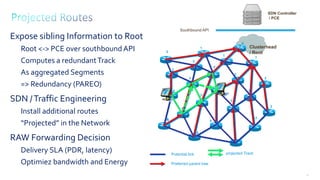 56
Clusterhead
/ Root
5
0
1
1
1
2
2
2
2
2
3
3
3
3
3
3
2
3
5
4
4
4
4
Expose sibling Information to Root
Root <-> PCE over southboundAPI
Computes a redundantTrack
As aggregated Segments
=> Redundancy (PAREO)
SDN /Traffic Engineering
Install additional routes
“Projected” in the Network
RAW Forwarding Decision
Delivery SLA (PDR, latency)
Optimiez bandwidth and Energy Preferred parent tree
Potential link projected Track
SDN Controller
/ PCE
Southbound API
 