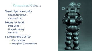 61
Smart object are usually
Small & Numerous
« sensor Dust »
Battery is critical
Deep Sleep
Limited memory
Small CPU
Savings are REQUIRED
Control plane
Data plane (Compression)
 