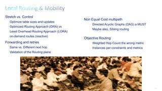 63
Stretch vs. Control
Optimize table sizes and updates
Optimized Routing Approach (ORA) vs
Least Overhead Routing Approach (LORA)
on-demand routes (reactive)
Forwarding and retries
Same vs. Different next hop
Validation of the Routing plane
Non Equal Cost multipath
Directed Acyclic Graphs (DAG) a MUST
Maybe also, Sibling routing
Objective Routing
Weighted Hop Count the wrong metric
Instances per constraints and metrics
 
