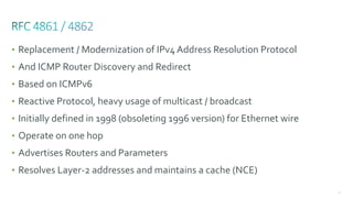 66
• Replacement / Modernization of IPv4 Address Resolution Protocol
• And ICMP Router Discovery and Redirect
• Based on ICMPv6
• Reactive Protocol, heavy usage of multicast / broadcast
• Initially defined in 1998 (obsoleting 1996 version) for Ethernet wire
• Operate on one hop
• Advertises Routers and Parameters
• Resolves Layer-2 addresses and maintains a cache (NCE)
 