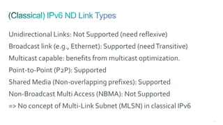 67
Unidirectional Links: Not Supported (need reflexive)
Broadcast link (e.g., Ethernet): Supported (needTransitive)
Multicast capable: benefits from multicast optimization.
Point-to-Point (P2P): Supported
Shared Media (Non-overlapping prefixes): Supported
Non-Broadcast Multi Access (NBMA): Not Supported
=> No concept of Multi-Link Subnet (MLSN) in classical IPv6
 