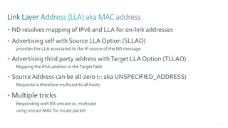 68
• ND resolves mapping of IPv6 and LLA for on-link addresses
• Advertising self with Source LLA Option (SLLAO)
provides the LLA associated to the IP source of the ND message
• Advertising third party address withTarget LLA Option (TLLAO)
Mapping the IPv6 address in theTarget field
• Source Address can be all-zero (:: aka UNSPECIFIED_ADDRESS)
Response is therefore multicast to all hosts
• Multiple tricks
Responding with RA unicast vs. multicast
using unicast MAC for mcast packet
 
