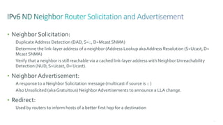 71
• Neighbor Solicitation:
DuplicateAddress Detection (DAD, S=::, D=Mcast SNMA)
Determine the link-layer address of a neighbor (Address Lookup akaAddress Resolution (S=Ucast, D=
Mcast SNMA)
Verify that a neighbor is still reachable via a cached link-layer address with Neighbor Unreachability
Detection (NUD, S=Ucast, D= Ucast).
• Neighbor Advertisement:
A response to a Neighbor Solicitation message (multicast if source is :: )
Also Unsolicited (akaGratuitous) NeighborAdvertisements to announce a LLA change.
• Redirect:
Used by routers to inform hosts of a better first hop for a destination
 