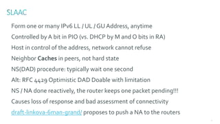 78
Form one or many IPv6 LL / UL / GU Address, anytime
Controlled by A bit in PIO (vs. DHCP by M and O bits in RA)
Host in control of the address, network cannot refuse
Neighbor Caches in peers, not hard state
NS(DAD) procedure: typically wait one second
Alt: RFC 4429 Optimistic DAD Doable with limitation
NS / NA done reactively, the router keeps one packet pending!!!
Causes loss of response and bad assessment of connectivity
draft-linkova-6man-grand/ proposes to push a NA to the routers
 