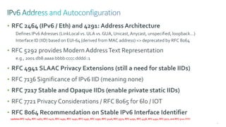 79
• RFC 2464 (IPv6 / Eth) and 4291: Address Architecture
Defines IPv6 Adresses (LinkLocal vs. ULA vs. GUA, Unicast,Anycast, unspecified, loopback…)
Interface ID (IID) based on EUI-64 (derived from MAC address) => deprecated by RFC 8064
• RFC 5292 provides Modern AddressText Representation
e.g., 2001:db8:aaaa:bbbb:cccc:dddd::1
• RFC 4941 SLAAC Privacy Extensions (still a need for stable IIDs)
• RFC 7136 Significance of IPv6 IID (meaning none)
• RFC 7217 Stable and Opaque IIDs (enable private static IIDs)
• RFC 7721 Privacy Considerations / RFC 8065 for 6lo / IOT
• RFC 8064 Recommendation on Stable IPv6 Interface Identifier
updates RFC 2464, RFC 2467, RFC 2470, RFC 2491, RFC 2492, RFC 2497, RFC 2590, RFC 3146, RFC 3572, RFC 4291, RFC 4338, RFC 4391, RFC 5072, and RFC 5121 !!!!!!!
 