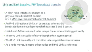 83
• A plain radio Interface connects to a
physical radio broadcast domain
(vs. a MAC-layer emulated broadcast domain)
• An IPv6 bidirectional Link can be created where radio
broadcast domain overlap enough that A sees B and B sees A.
• Link-Local Addresses need to be unique for a communicating pairs only
• The IPv6 Link is usually reflexive though often asymmetrical
• The IPv6 Link is usually not transitive unless special measures taken
• As a node moves, it meets other nodes and IPv6 Links are formed
Spoke_C
B::C/64
Spoke_A
B::A/64
Hub_B
B::B/64
 