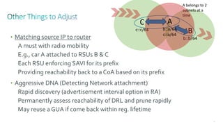 84
B
b::b/64
C
c::c/64
• Matching source IP to router
A must with radio mobility
E.g., car A attached to RSUs B & C
Each RSU enforcing SAVI for its prefix
Providing reachability back to a CoA based on its prefix
• Aggressive DNA (Detecting Network attachment)
Rapid discovery (advertisement interval option in RA)
Permanently assess reachability of DRL and prune rapidly
May reuse a GUA if come back within reg. lifetime
A belongs to 2
subnets at a
time
A
b::a/64
c::a/64
 