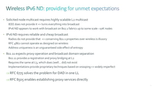 91
• Solicited node multicast requires highly scalable L2 multicast
IEEE does not provide it => turns everything into broadcast
IPv6 ND appears to work with broadcast on 802.1 fabrics up to some scale ~10K nodes
• IPv6 ND requires reliable and cheap broadcast
Radios do not provide that => conserving 802.1 properties over wireless is illusory
RFC 4862 cannot operate as designed on wireless
Address uniqueness is an unguaranteed side effect of entropy
• 802.11 expects proxy operation and broadcast domain separation
802.11 provides a registration and proxy bridging at L2
Requires the same at L3, which does (well… did) not exist
Implementations provide proprietary techniques based on snooping => widely imperfect
 RFC 6775 solves the problem for DAD in one LL
 RFC 8505 enables establishing proxy services directly
 