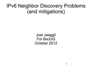 IPv6 Neighbor Discovery Problems
         (and mitigations)



           Joel Jaeggli
            For BaJUG
           October 2012




                          1
 
