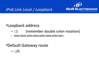 IPv6 Link Local / Loopback
•Loopback address
– ::1 (remember double colon notation)
– 0000:0000:0000:0000:0000:0000:0000:0001
•Default Gateway route
– ::/0
 