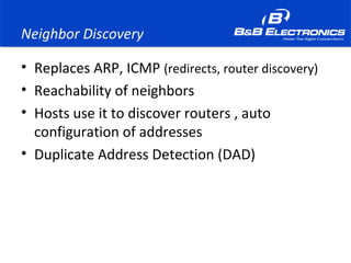 Neighbor Discovery
• Replaces ARP, ICMP (redirects, router discovery)
• Reachability of neighbors
• Hosts use it to discover routers , auto
configuration of addresses
• Duplicate Address Detection (DAD)
 