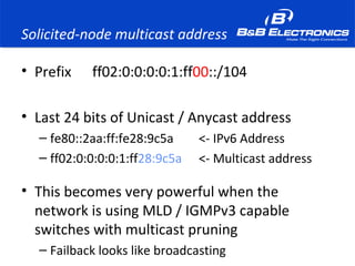 Solicited-node multicast address
• Prefix ff02:0:0:0:0:1:ff00::/104
• Last 24 bits of Unicast / Anycast address
– fe80::2aa:ff:fe28:9c5a <- IPv6 Address
– ff02:0:0:0:0:1:ff28:9c5a <- Multicast address
• This becomes very powerful when the
network is using MLD / IGMPv3 capable
switches with multicast pruning
– Failback looks like broadcasting
 