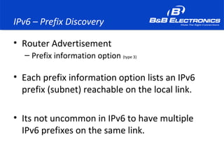 IPv6 – Prefix Discovery
• Router Advertisement
– Prefix information option (type 3)
• Each prefix information option lists an IPv6
prefix (subnet) reachable on the local link.
• Its not uncommon in IPv6 to have multiple
IPv6 prefixes on the same link.
 