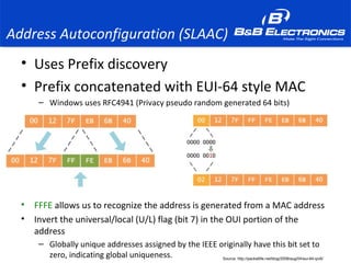 Address Autoconfiguration (SLAAC)
• Uses Prefix discovery
• Prefix concatenated with EUI-64 style MAC
– Windows uses RFC4941 (Privacy pseudo random generated 64 bits)
• FFFE allows us to recognize the address is generated from a MAC address
• Invert the universal/local (U/L) flag (bit 7) in the OUI portion of the
address
– Globally unique addresses assigned by the IEEE originally have this bit set to
zero, indicating global uniqueness. Source: http://packetlife.net/blog/2008/aug/04/eui-64-ipv6/
 