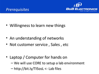 Prerequisites
• Willingness to learn new things
• An understanding of networks
• Not customer service , Sales , etc
• Laptop / Computer for hands on
– We will use CORE to setup a lab environment
– http://bit.ly/TI5osL <- Lab files
 