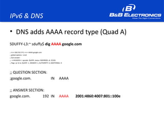 IPv6 & DNS
• DNS adds AAAA record type (Quad A)
SDUFFY-L3:~ sduffy$ dig AAAA google.com
; <<>> DiG 9.8.3-P1 <<>> AAAA google.com
;; global options: +cmd
;; Got answer:
;; ->>HEADER<<- opcode: QUERY, status: NOERROR, id: 25326
;; flags: qr rd ra; QUERY: 1, ANSWER: 1, AUTHORITY: 0, ADDITIONAL: 0
;; QUESTION SECTION:
;google.com. IN AAAA
;; ANSWER SECTION:
google.com. 192 IN AAAA 2001:4860:4007:801::100e
 