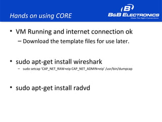 Hands on using CORE
• VM Running and internet connection ok
– Download the template files for use later.
• sudo apt-get install wireshark
– sudo setcap ‘CAP_NET_RAW+eip CAP_NET_ADMIN+eip’ /usr/bin/dumpcap
• sudo apt-get install radvd
 