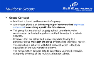Multicast Groups
• Group Concept
– Multicast is based on the concept of a group.
– A multicast group is an arbitrary group of receivers that expresses
an interest in receiving a particular data stream.
– This group has no physical or geographical boundaries—the
receivers can be located anywhere on the Internet or in a private
network.
– Receivers that are interested in receiving data flowing to a
particular group must join the group by signalling their local router.
– This signalling is achieved with MLD protocol, which is the IPv6
equivalent of the IGMP protocol on IPv4.
– The network then delivers data to potentially unlimited receivers,
using only one copy of the multicast data per subnet.
 
