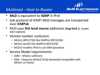 Multicast - Host to Router
• MLD is equivalent to IGMP in IPv4
• Sub protocol of ICMP: MLD messages are transported
over ICMPv6
• MLD uses link local source addresses (hop limit 1, router
alert option)
• Version number confusion:
– MLDv1 (RFC2710) like IGMPv2 (RFC2236)
– MLDv2 (draft) like IGMPv3 (RFC3376)
– MLDv2 enables IPv6 to use SSM operation
• Service Model requirements:
– ASM – MLDv1 sufficient
– SSM – Requires MLDv2 (Fully backward compatible with
MLDv1 on hosts)
 