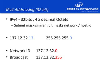 IPv4 Addressing (32 bit)
• IPv4 - 32bits , 4 x decimal Octets
– Subnet mask similar , bit masks network / host id
• 137.12.32.13 255.255.255.0
• Network ID 137.12.32.0
• Broadcast 137.12.32.255
 