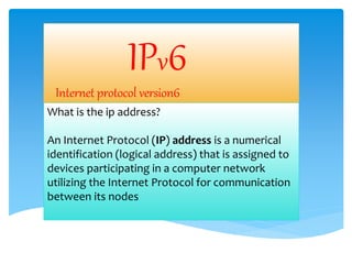 IPv6
Internet protocol version6
What is the ip address?
An Internet Protocol (IP) address is a numerical
identification (logical address) that is assigned to
devices participating in a computer network
utilizing the Internet Protocol for communication
between its nodes
 