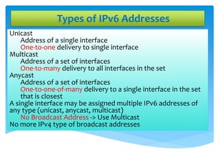 Types of IPv6 Addresses
Unicast
Address of a single interface
One-to-one delivery to single interface
Multicast
Address of a set of interfaces
One-to-many delivery to all interfaces in the set
Anycast
Address of a set of interfaces
One-to-one-of-many delivery to a single interface in the set
that is closest
A single interface may be assigned multiple IPv6 addresses of
any type (unicast, anycast, multicast)
No Broadcast Address -> Use Multicast
No more IPv4 type of broadcast addresses
 