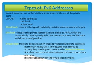 Types of IPv6 Addresses
Unicast addresses are further divide in three types for the use of the private
users.
UNICAST Global addresses
Link local
unique local
Global local:- these are the typically publically routable addresses same as in ipv4
Link local:- these are the private addresses in ipv6 similar to APIPA which are
automatically privately assigned to the host in the absence of the static
and dynamic configuration.
Unique local:-these are also used as non routing protocols like private addresses
but they are nearly close to the global local addresses.
actually they are designed to replace the site local addresses.
And allow the communication between the to or more private
networks.
means routing between the private local networks
 