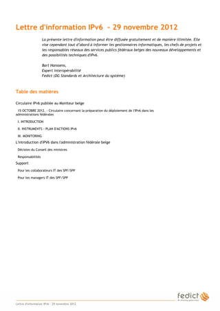Lettre d'information IPv6 – 29 novembre 2012
                       La présente lettre d'information peut être diffusée gratuitement et de manière illimitée. Elle
                       vise cependant tout d’abord à informer les gestionnaires informatiques, les chefs de projets et
                       les responsables réseaux des services publics fédéraux belges des nouveaux développements et
                       des possibilités techniques d'IPv6.

                       Bart Hanssens,
                       Expert interopérabilité
                       Fedict (DG Standards et Architecture du système)



    Table des matières

    Circulaire IPv6 publiée au Moniteur belge
     15 OCTOBRE 2012. - Circulaire concernant la préparation du déploiement de l'IPv6 dans les
    administrations fédérales

     I. INTRODUCTION

     II. INSTRUMENTS - PLAN D'ACTIONS IPv6

     III. MONITORING
    L'introduction d'IPV6 dans l'administration fédérale belge
     Décision du Conseil des ministres

     Responsabilités
    Support
     Pour les collaborateurs IT des SPF/SPP

     Pour les managers IT des SPF/SPP




1
    Lettre d'information IPv6 – 29 novembre 2012
 