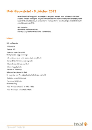 IPv6 Nieuwsbrief – 9 oktober 2012
                       Deze nieuwsbrief mag gratis en onbeperkt verspreid worden, maar is in eerste instantie
                       bedoeld om de IT-managers, projectleiders en netwerkverantwoordelijken van de Belgische
                       Federale Overheidsdiensten te informeren over de nieuwe ontwikkelingen en de technische
                       mogelijkheden van IPv6.

                       Bart Hanssens,
                       Deskundige interoperabiliteit
                       Fedict (DG Systeemarchitectuur & Standaarden)



    Inhoud

    DNS configuratie
     DNS records

     Reverse DNS

     Mogelijke impact op firewall
    Welk protocol krijgt voorrang ?
     Als een server zowel een A- als een AAAA-record heeft

     Server: DNS whitelisting wordt afgeraden

     Client: IPv6 en fall-back naar IPv4

     Client: Happy Eyeballs
    Testsite en javascripts
    Rekenhof bereikbaar via IPv6
    De invoering van IPv6 bij de Belgische federale overheid
     Beslissing van de Ministerraad

     Verantwoordelijkheden
    Ondersteuning
     Voor IT-medewerkers van de FOD's / POD's

     Voor IT-managers van de FOD's / POD's




1
    IPv6 nieuwsbrief – 9 oktober 2012
 