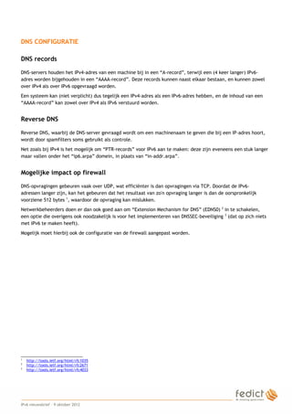 DNS CONFIGURATIE

    DNS records

    DNS-servers houden het IPv4-adres van een machine bij in een “A-record”, terwijl een (4 keer langer) IPv6-
    adres worden bijgehouden in een “AAAA-record”. Deze records kunnen naast elkaar bestaan, en kunnen zowel
    over IPv4 als over IPv6 opgevraagd worden.
    Een systeem kan (niet verplicht) dus tegelijk een IPv4-adres als een IPv6-adres hebben, en de inhoud van een
    “AAAA-record” kan zowel over IPv4 als IPv6 verstuurd worden.


    Reverse DNS

    Reverse DNS, waarbij de DNS-server gevraagd wordt om een machinenaam te geven die bij een IP-adres hoort,
    wordt door spamfilters soms gebruikt als controle.
    Net zoals bij IPv4 is het mogelijk om “PTR-records” voor IPv6 aan te maken: deze zijn eveneens een stuk langer
    maar vallen onder het “ip6.arpa” domein, in plaats van “in-addr.arpa”.


    Mogelijke impact op firewall

    DNS-opvragingen gebeuren vaak over UDP, wat efficiënter is dan opvragingen via TCP. Doordat de IPv6-
    adressen langer zijn, kan het gebeuren dat het resultaat van zo'n opvraging langer is dan de oorspronkelijk
    voorziene 512 bytes 1, waardoor de opvraging kan mislukken.
    Netwerkbeheerders doen er dan ook goed aan om “Extension Mechanism for DNS” (EDNS0) 2 in te schakelen,
    een optie die overigens ook noodzakelijk is voor het implementeren van DNSSEC-beveiliging 3 (dat op zich niets
    met IPv6 te maken heeft).
    Mogelijk moet hierbij ook de configuratie van de firewall aangepast worden.




    1
        http://tools.ietf.org/html/rfc1035
    2
        http://tools.ietf.org/html/rfc2671
    3
        http://tools.ietf.org/html/rfc4033




2
    IPv6 nieuwsbrief – 9 oktober 2012
 