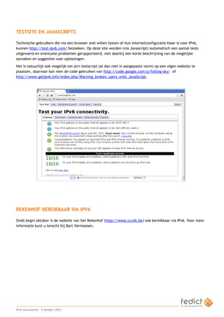 TESTSITE EN JAVASCRIPTS

    Technische gebruikers die via een browser snel willen testen of hun internetconfiguratie klaar is voor IPv6,
    kunnen http://test-ipv6.com/ bezoeken. Op deze site worden (via Javascript) automatisch een aantal tests
    uitgevoerd en eventuele problemen gerapporteerd, met daarbij een korte beschrijving van de mogelijke
    oorzaken en suggesties voor oplossingen.
    Het is natuurlijk ook mogelijk om zo'n testscript (al dan niet in aangepaste vorm) op een eigen website te
    plaatsen, daarvoor kan men de code gebruiken van http://code.google.com/p/falling-sky/ of
    http://www.getipv6.info/index.php/Warning_broken_users_with_JavaScript.




    REKENHOF BEREIKBAAR VIA IPV6

    Sinds begin oktober is de website van het Rekenhof (http://www.ccrek.be) ook bereikbaar via IPv6. Voor meer
    informatie kunt u terecht bij Bart Vermoesen.




4
    IPv6 nieuwsbrief – 9 oktober 2012
 