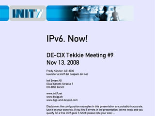 IPv6. Now!
DE-CIX Tekkie Meeting #9
Nov 13, 2008
Fredy Künzler, AS13030
kuenzler at init7 dot nospam dot net

Init Seven AG
Elias-Canetti-Strasse 7
CH-8050 Zürich

www.init7.net
www.blogg.ch
www.bgp-and-beyond.com

Disclaimer: the configuration examples in this presentation are probably inaccurate.
Use it on your own risk. If you find 5 errors in the presentation, let me know and you
qualify for a free Init7 geek T-Shirt (please note your size) ...
 