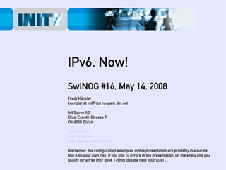 IPv6. Now!
SwiNOG #16, May 14, 2008
Fredy Künzler
kuenzler at init7 dot nospam dot net

Init Seven AG
Elias-Canetti-Strasse 7
CH-8050 Zürich

www.init7.net
www.blogg.ch
www.bgp-and-beyond.com

Disclaimer: the configuration examples in this presentation are probably inaccurate.
Use it on your own risk. If you find 10 errors in the presentation, let me know and you
qualify for a free Init7 geek T-Shirt (please note your size) ...
