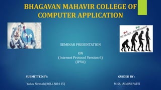 BHAGAVAN MAHAVIR COLLEGE OF
COMPUTER APPLICATION
SEMINAR PRESENTATION
ON
(Internet Protocol Version 6)
(IPV6)
SUBMITTED BY: GUIDED BY :
Yadav Nirmala(ROLL NO:115) MISS. JAIMINI PATEl
 