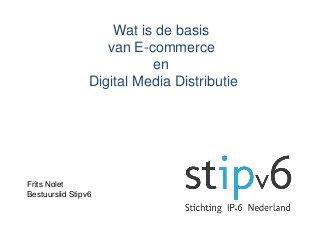 Wat is de basis
van E-commerce
en
Digital Media Distributie
Frits Nolet
Bestuurslid Stipv6
 